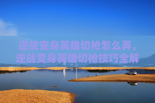 逆战变身英雄切枪怎么弄,逆战变身英雄切枪技巧全解析 逆战变身英雄切枪怎么弄,逆战变身英雄切枪技巧全解析