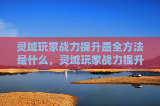 灵域玩家战力提升最全方法是什么,灵域玩家战力提升最全攻略 灵域玩家战力提升最全方法是什么,灵域玩家战力提升最全攻略