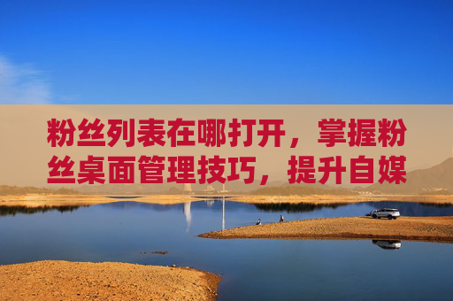 粉丝列表在哪打开，掌握粉丝桌面管理技巧，提升自媒体影响力