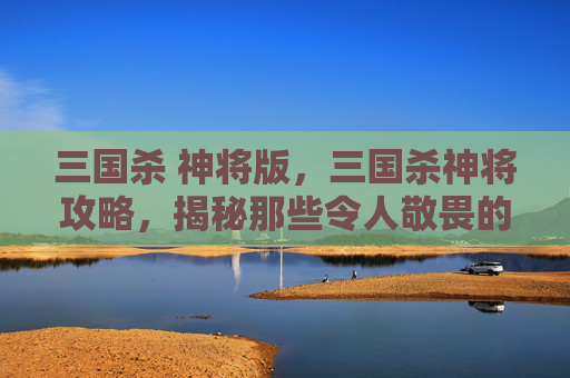 三国杀 神将版，三国杀神将攻略，揭秘那些令人敬畏的武将