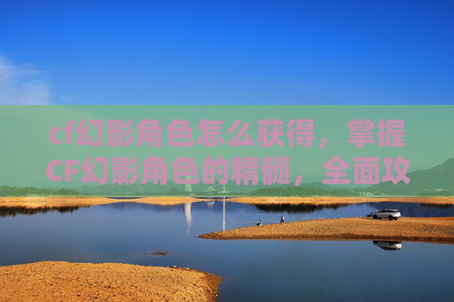 cf幻影角色怎么获得,掌握CF幻影角色的精髓,全面攻略 cf幻影角色怎么获得,掌握CF幻影角色的精髓,全面攻略
