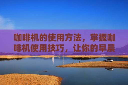 咖啡机的使用方法，掌握咖啡机使用技巧，让你的早晨不再单调
