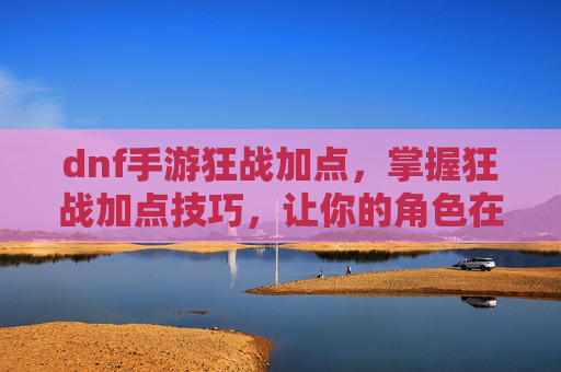dnf手游狂战加点，掌握狂战加点技巧，让你的角色在游戏中如虎添翼！