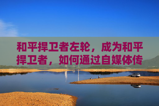 和平捍卫者左轮,成为和平捍卫者,如何通过自媒体传播正能量 和平捍卫者左轮,成为和平捍卫者,如何通过自媒体传播正能量