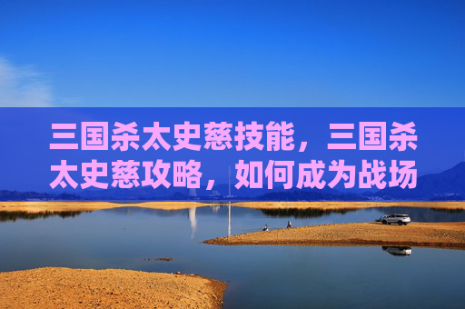三国杀太史慈技能,三国杀太史慈攻略,如何成为战场上的猛虎 三国杀太史慈技能,三国杀太史慈攻略,如何成为战场上的猛虎