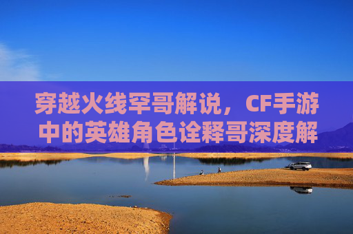 穿越火线罕哥解说，CF手游中的英雄角色诠释哥深度解析与攻略
