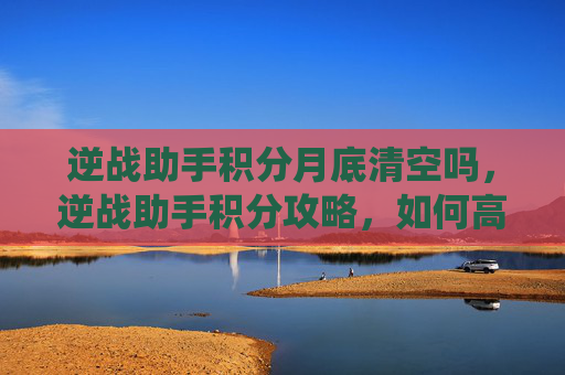 逆战助手积分月底清空吗，逆战助手积分攻略，如何高效利用积分系统提升游戏体验