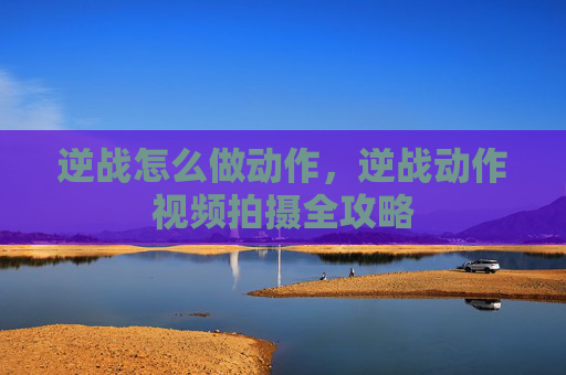 逆战怎么做动作，逆战动作视频拍摄全攻略