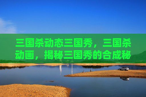 三国杀动态三国秀，三国杀动画，揭秘三国秀的合成秘诀