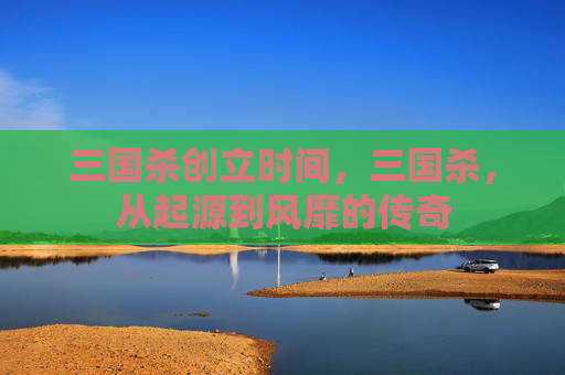 三国杀创立时间，三国杀，从起源到风靡的传奇