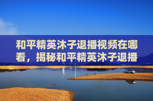 和平精英沐子退播视频在哪看，揭秘和平精英沐子退播背后的故事