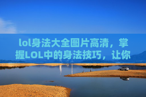 lol身法大全图片高清，掌握LOL中的身法技巧，让你在战斗中游刃有余！