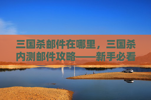 三国杀邮件在哪里，三国杀内测邮件攻略——新手必看，让你快速上手！