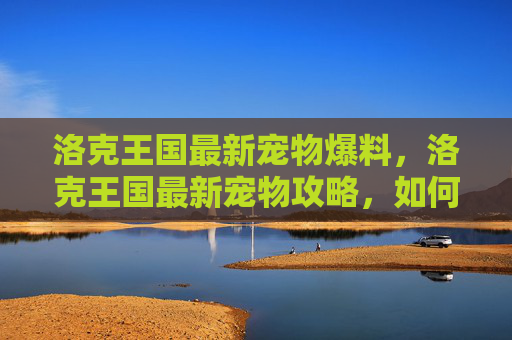 洛克王国最新宠物爆料，洛克王国最新宠物攻略，如何培养你的专属小精灵