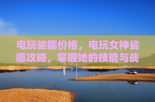 电玩娑娜价格,电玩女神娑娜攻略,掌握她的技能与战术,成为真正的游戏高手 电玩娑娜价格,电玩女神娑娜攻略,掌握她的技能与战术,成为真正的游戏高手
