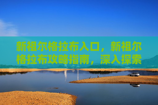 新祖尔格拉布入口,新祖尔格拉布攻略指南,深入探索与生存技巧 新祖尔格拉布入口,新祖尔格拉布攻略指南,深入探索与生存技巧