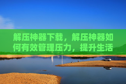 解压神器下载,解压神器如何有效管理压力,提升生活品质 解压神器下载,解压神器如何有效管理压力,提升生活品质