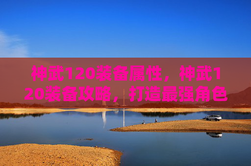 神武120装备属性，神武120装备攻略，打造最强角色