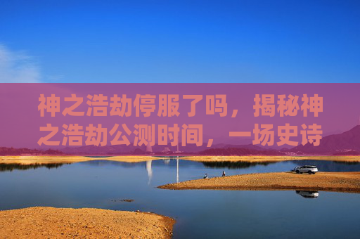 神之浩劫停服了吗，揭秘神之浩劫公测时间，一场史诗级的冒险即将开启！