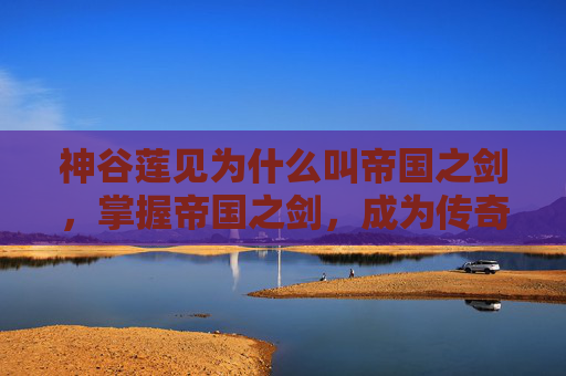 神谷莲见为什么叫帝国之剑，掌握帝国之剑，成为传奇指挥官的终极攻略