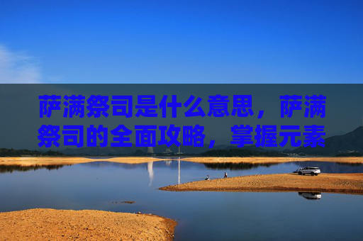 萨满祭司是什么意思，萨满祭司的全面攻略，掌握元素之力，解锁神秘力量
