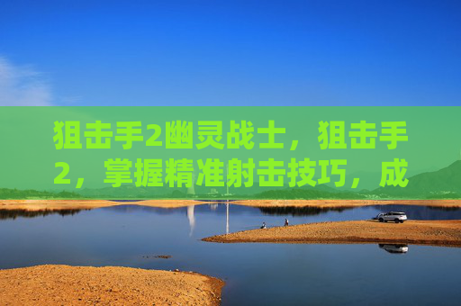 狙击手2幽灵战士,狙击手2,掌握精准射击技巧,成为游戏中的致命一击者 狙击手2幽灵战士,狙击手2,掌握精准射击技巧,成为游戏中的致命一击者