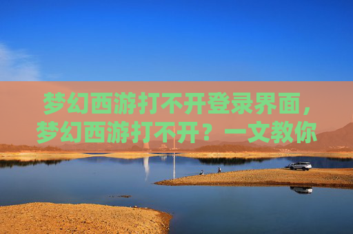 梦幻西游打不开登录界面，梦幻西游打不开？一文教你解决常见故障！