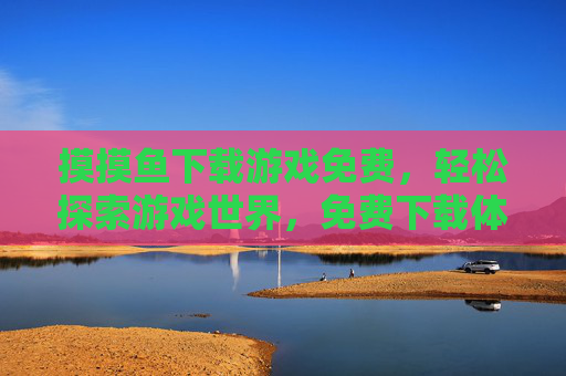 摸摸鱼下载游戏免费，轻松探索游戏世界，免费下载体验摸摸鱼