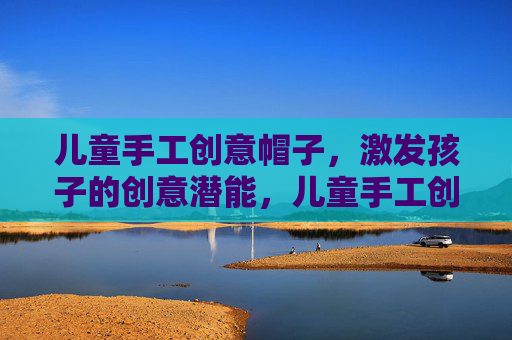 儿童手工创意帽子，激发孩子的创意潜能，儿童手工创意活动指南