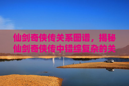 仙剑奇侠传关系图谱，揭秘仙剑奇侠传中错综复杂的关系网