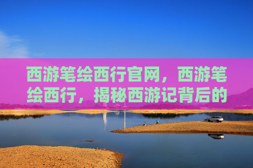 西游笔绘西行官网，西游笔绘西行，揭秘西游记背后的艺术与文化
