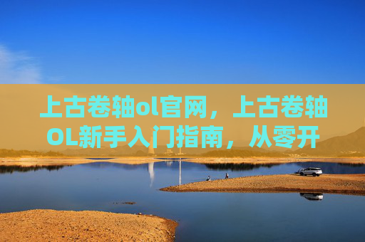 上古卷轴ol官网，上古卷轴OL新手入门指南，从零开始打造你的奇幻之旅