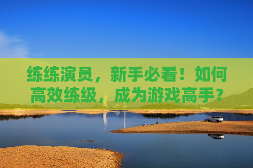 练练演员,新手必看!如何高效练级,成为游戏高手? 练练演员,新手必看!如何高效练级,成为游戏高手?