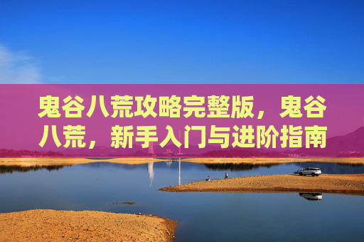 鬼谷八荒攻略完整版,鬼谷八荒,新手入门与进阶指南 鬼谷八荒攻略完整版,鬼谷八荒,新手入门与进阶指南