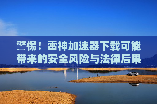 警惕!雷神加速器下载可能带来的安全风险与法律后果 警惕!雷神加速器下载可能带来的安全风险与法律后果
