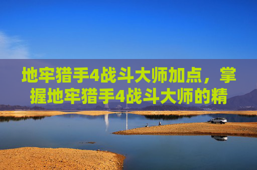 地牢猎手4战斗大师加点,掌握地牢猎手4战斗大师的精髓,成为真正的战斗大师 地牢猎手4战斗大师加点,掌握地牢猎手4战斗大师的精髓,成为真正的战斗大师