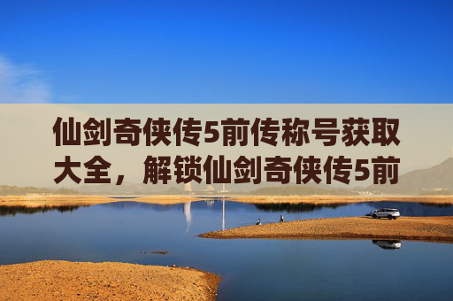 仙剑奇侠传5前传称号获取大全，解锁仙剑奇侠传5前传称号的终极指南