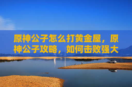 原神公子怎么打黄金屋，原神公子攻略，如何击败强大的敌人？