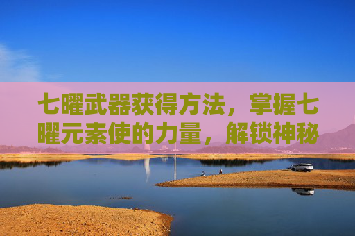 七曜武器获得方法，掌握七曜元素使的力量，解锁神秘力量的终极指南
