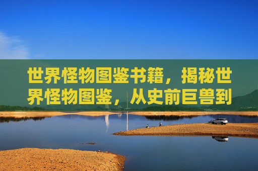 世界怪物图鉴书籍，揭秘世界怪物图鉴，从史前巨兽到现代异种，一窥未知世界的恐怖与奇异