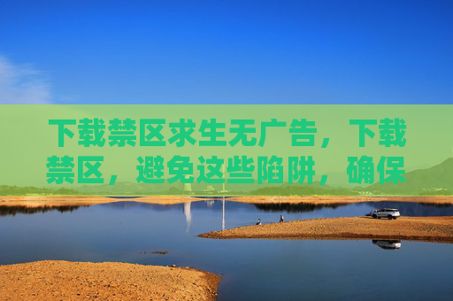 下载禁区求生无广告，下载禁区，避免这些陷阱，确保你的数字生活安全无忧