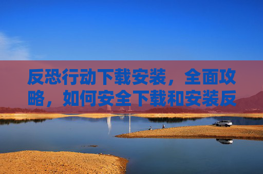 反恐行动下载安装，全面攻略，如何安全下载和安装反恐行动