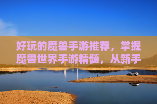 好玩的魔兽手游推荐，掌握魔兽世界手游精髓，从新手到高手的全面攻略