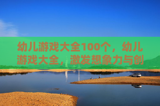 幼儿游戏大全100个，幼儿游戏大全，激发想象力与创造力的黄金指南