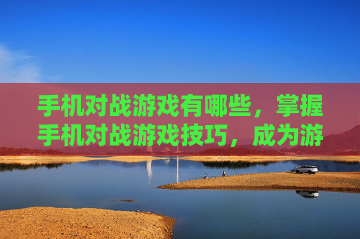 手机对战游戏有哪些，掌握手机对战游戏技巧，成为游戏中的高手