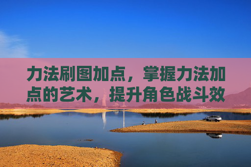力法刷图加点，掌握力法加点的艺术，提升角色战斗效率的秘诀