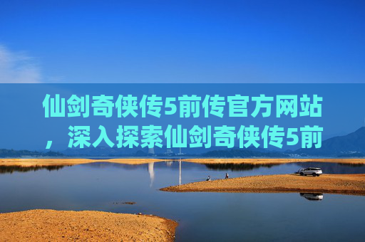 仙剑奇侠传5前传官方网站，深入探索仙剑奇侠传5前传官网，解锁游戏秘籍与攻略