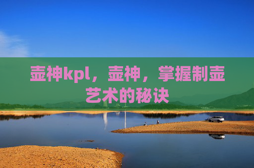 壶神kpl,壶神,掌握制壶艺术的秘诀 壶神kpl,壶神,掌握制壶艺术的秘诀