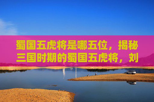 蜀国五虎将是哪五位，揭秘三国时期的蜀国五虎将，刘备麾下的勇猛将领