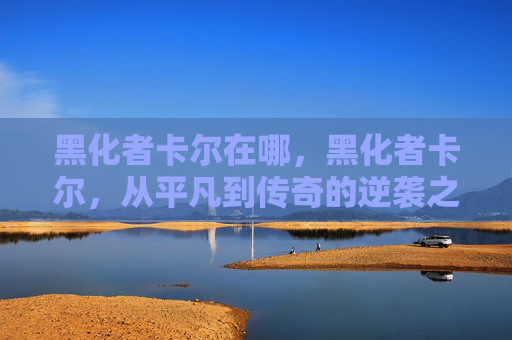 黑化者卡尔在哪，黑化者卡尔，从平凡到传奇的逆袭之路